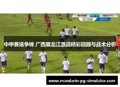 中甲赛场争锋 广西黑龙江激战精彩回顾与战术分析