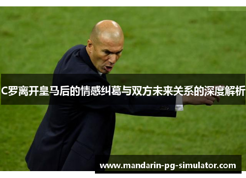 C罗离开皇马后的情感纠葛与双方未来关系的深度解析