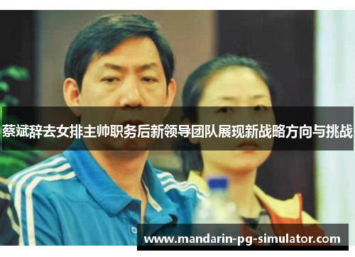 蔡斌辞去女排主帅职务后新领导团队展现新战略方向与挑战