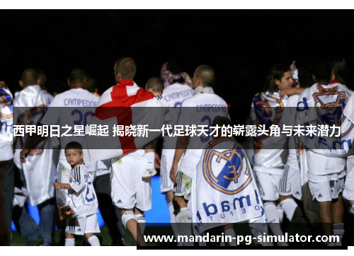 西甲明日之星崛起 揭晓新一代足球天才的崭露头角与未来潜力