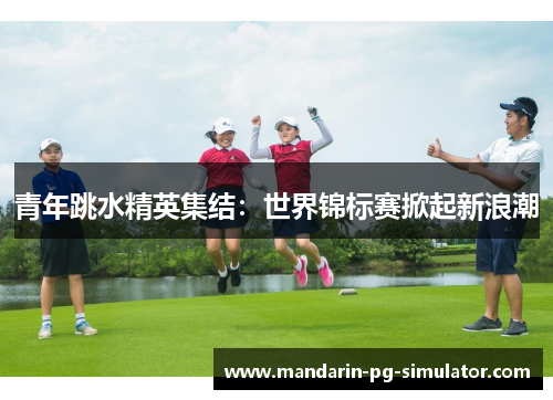 青年跳水精英集结:世界锦标赛掀起新浪潮 青年跳水精英集结:世界锦标赛掀起新浪潮