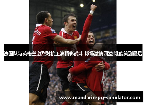 法国队与英格兰激烈对抗上演精彩战斗 球场激情四溢 谁能笑到最后