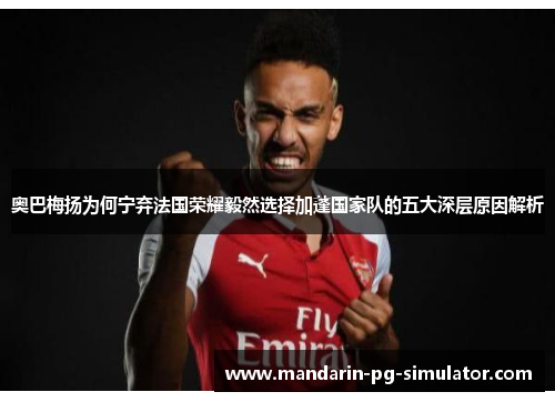 奥巴梅扬为何宁弃法国荣耀毅然选择加蓬国家队的五大深层原因解析