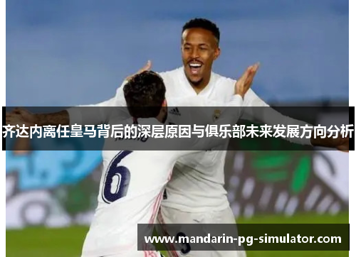 齐达内离任皇马背后的深层原因与俱乐部未来发展方向分析 齐达内离任皇马背后的深层原因与俱乐部未来发展方向分析