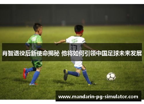 肖智退役后新使命揭秘 他将如何引领中国足球未来发展