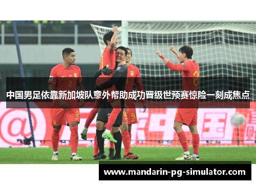 中国男足依靠新加坡队意外帮助成功晋级世预赛惊险一刻成焦点