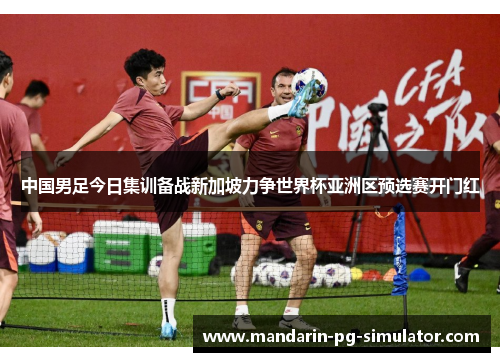 中国男足今日集训备战新加坡力争世界杯亚洲区预选赛开门红 中国男足今日集训备战新加坡力争世界杯亚洲区预选赛开门红